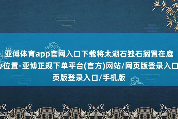 亚傅体育app官网入口下载将太湖石独石搁置在庭院的中心位置-亚博正规下单平台(官方)网站/网页版登录入口/手机版