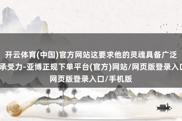 开云体育(中国)官方网站这要求他的灵魂具备广泛的韧性和承受力-亚博正规下单平台(官方)网站/网页版登录入口/手机版