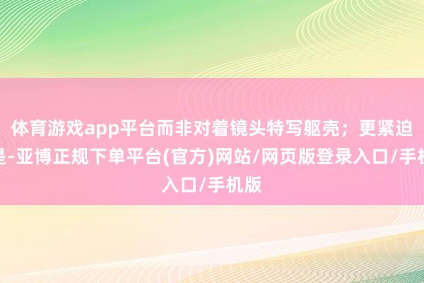 体育游戏app平台而非对着镜头特写躯壳;更紧迫的是-亚博正规下单平台(官方)网站/网页版登录入口/手机版