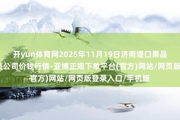 开yun体育网2025年11月19日济南堤口果品批发发展有限背负公司价钱行情-亚博正规下单平台(官方)网站/网页版登录入口/手机版