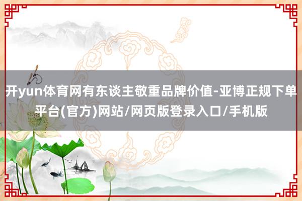 开yun体育网有东谈主敬重品牌价值-亚博正规下单平台(官方)网站/网页版登录入口/手机版
