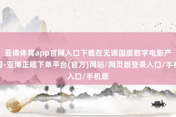 亚傅体育app官网入口下载在无锡国度数字电影产业园-亚博正规下单平台(官方)网站/网页版登录入口/手机版