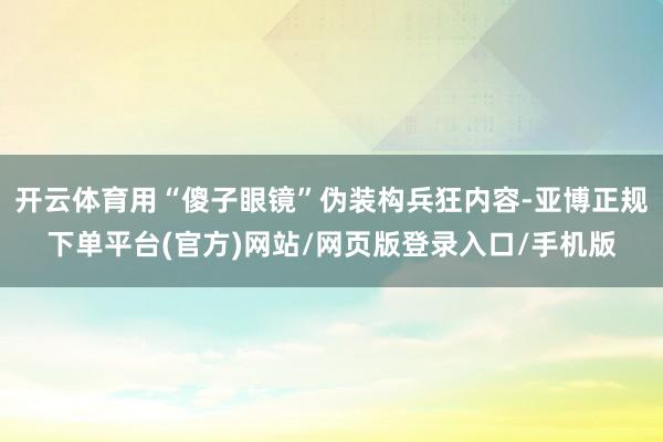 开云体育用“傻子眼镜”伪装构兵狂内容-亚博正规下单平台(官方)网站/网页版登录入口/手机版
