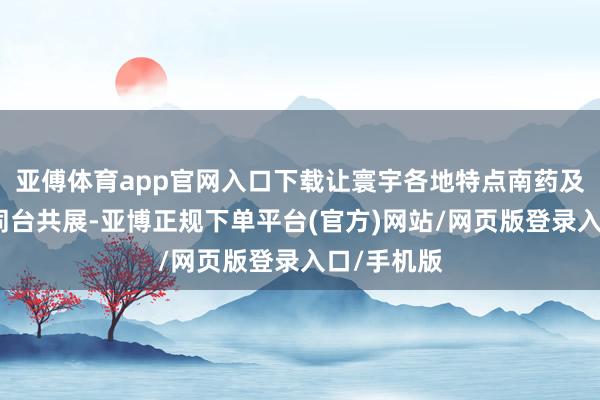 亚傅体育app官网入口下载让寰宇各地特点南药及加工产物同台共展-亚博正规下单平台(官方)网站/网页版登录入口/手机版