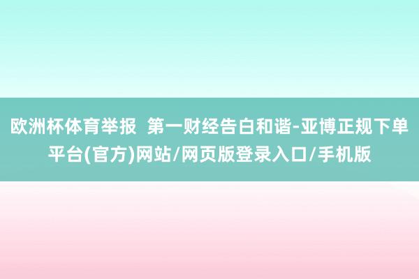 欧洲杯体育举报  第一财经告白和谐-亚博正规下单平台(官方)网站/网页版登录入口/手机版