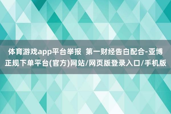 体育游戏app平台举报  第一财经告白配合-亚博正规下单平台(官方)网站/网页版登录入口/手机版