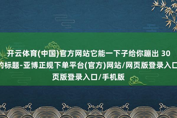 开云体育(中国)官方网站它能一下子给你蹦出 30 个不同的标题-亚博正规下单平台(官方)网站/网页版登录入口/手机版