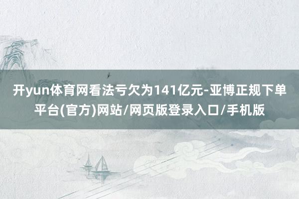 开yun体育网看法亏欠为141亿元-亚博正规下单平台(官方)网站/网页版登录入口/手机版