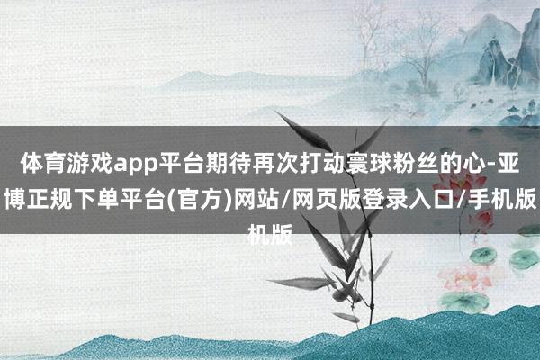 体育游戏app平台期待再次打动寰球粉丝的心-亚博正规下单平台(官方)网站/网页版登录入口/手机版