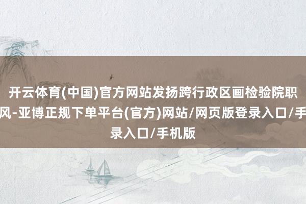 开云体育(中国)官方网站发扬跨行政区画检验院职能上风-亚博正规下单平台(官方)网站/网页版登录入口/手机版