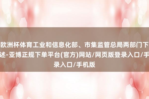 欧洲杯体育工业和信息化部、市集监管总局两部门下发讲述-亚博正规下单平台(官方)网站/网页版登录入口/手机版