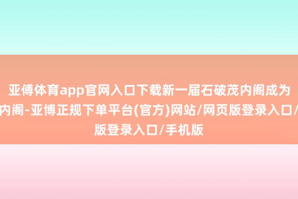 亚傅体育app官网入口下载新一届石破茂内阁成为少数派内阁-亚博正规下单平台(官方)网站/网页版登录入口/手机版