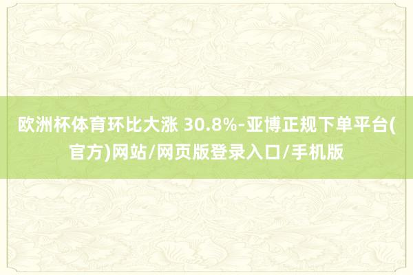 欧洲杯体育环比大涨 30.8%-亚博正规下单平台(官方)网站/网页版登录入口/手机版