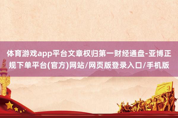 体育游戏app平台文章权归第一财经通盘-亚博正规下单平台(官方)网站/网页版登录入口/手机版