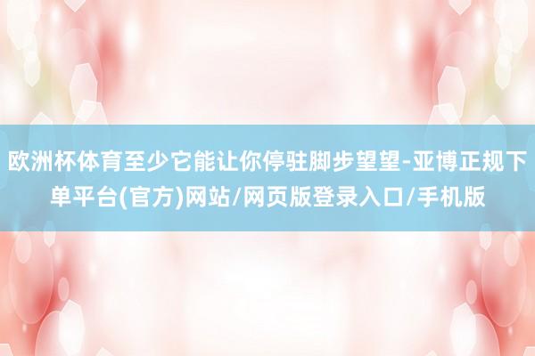 欧洲杯体育至少它能让你停驻脚步望望-亚博正规下单平台(官方)网站/网页版登录入口/手机版