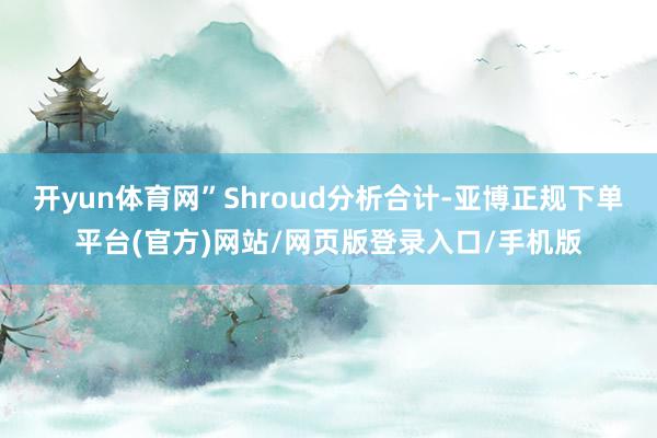 开yun体育网”Shroud分析合计-亚博正规下单平台(官方)网站/网页版登录入口/手机版