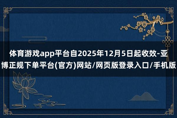 体育游戏app平台自2025年12月5日起收效-亚博正规下单平台(官方)网站/网页版登录入口/手机版