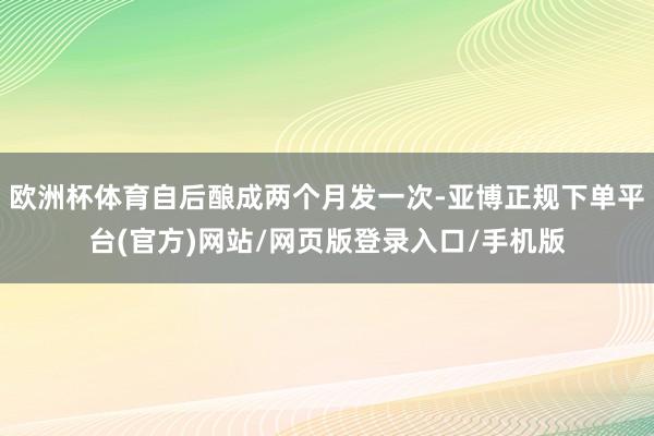 欧洲杯体育自后酿成两个月发一次-亚博正规下单平台(官方)网站/网页版登录入口/手机版