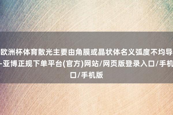 欧洲杯体育散光主要由角膜或晶状体名义弧度不均导致-亚博正规下单平台(官方)网站/网页版登录入口/手机版