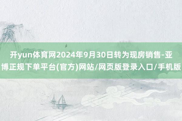 开yun体育网2024年9月30日转为现房销售-亚博正规下单平台(官方)网站/网页版登录入口/手机版