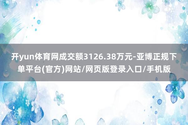开yun体育网成交额3126.38万元-亚博正规下单平台(官方)网站/网页版登录入口/手机版