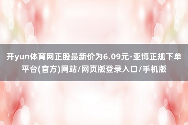 开yun体育网正股最新价为6.09元-亚博正规下单平台(官方)网站/网页版登录入口/手机版