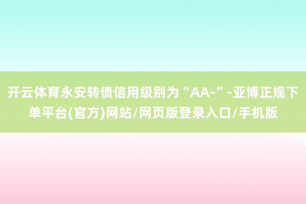 开云体育永安转债信用级别为“AA-”-亚博正规下单平台(官方)网站/网页版登录入口/手机版