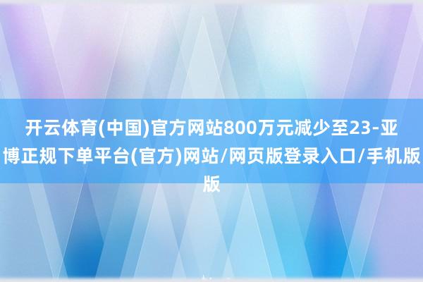 开云体育(中国)官方网站800万元减少至23-亚博正规下单平台(官方)网站/网页版登录入口/手机版
