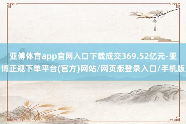 亚傅体育app官网入口下载成交369.52亿元-亚博正规下单平台(官方)网站/网页版登录入口/手机版