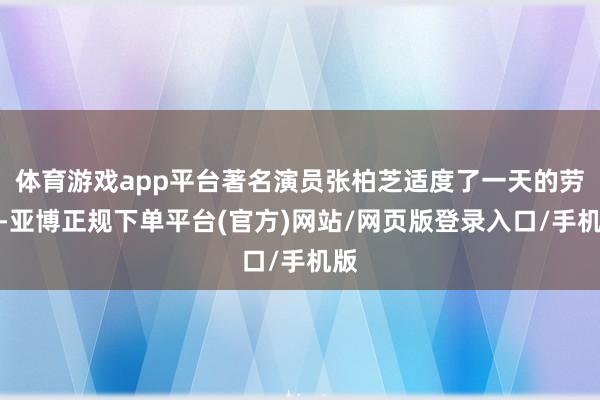 体育游戏app平台著名演员张柏芝适度了一天的劳动-亚博正规下单平台(官方)网站/网页版登录入口/手机版