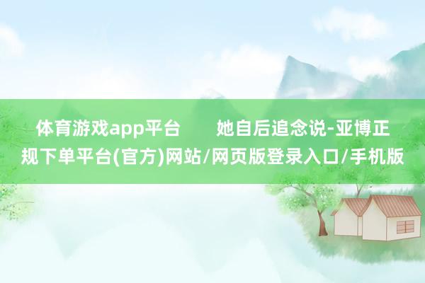 体育游戏app平台 她自后追念说-亚博正规下单平台(官方)网站/网页版登录入口/手机版