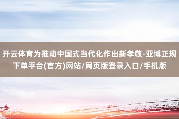 开云体育为推动中国式当代化作出新孝敬-亚博正规下单平台(官方)网站/网页版登录入口/手机版