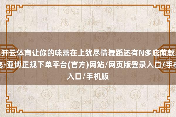 开云体育让你的味蕾在上犹尽情舞蹈还有N多庇荫款小吃-亚博正规下单平台(官方)网站/网页版登录入口/手机版