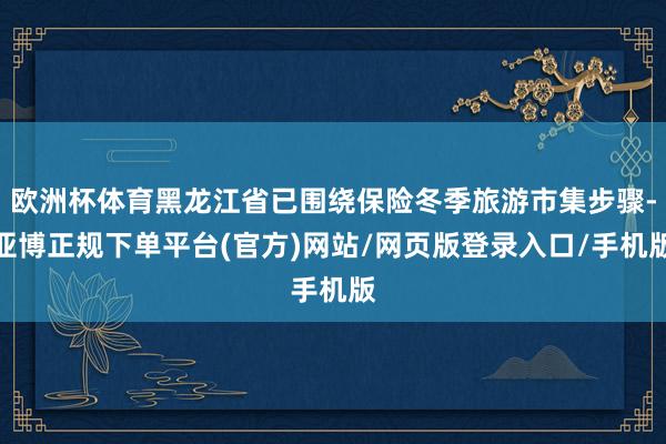 欧洲杯体育黑龙江省已围绕保险冬季旅游市集步骤-亚博正规下单平台(官方)网站/网页版登录入口/手机版