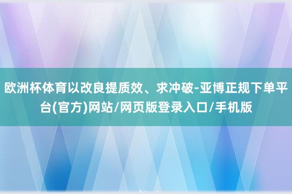 欧洲杯体育以改良提质效、求冲破-亚博正规下单平台(官方)网站/网页版登录入口/手机版