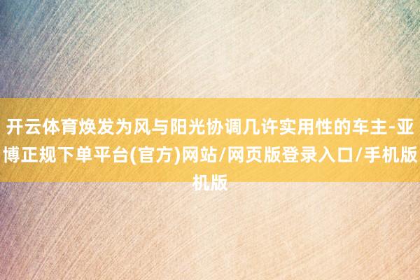 开云体育焕发为风与阳光协调几许实用性的车主-亚博正规下单平台(官方)网站/网页版登录入口/手机版
