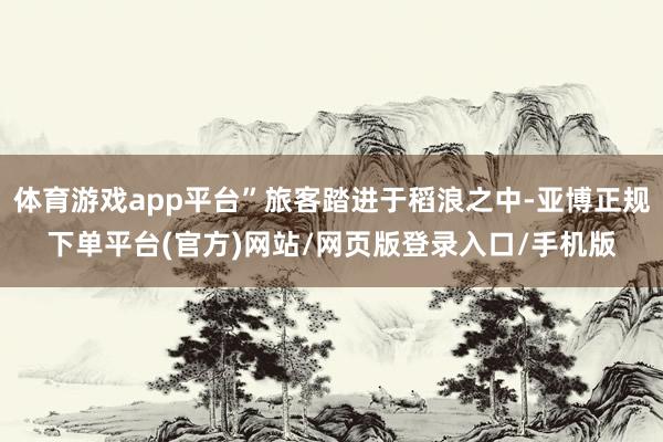 体育游戏app平台”旅客踏进于稻浪之中-亚博正规下单平台(官方)网站/网页版登录入口/手机版