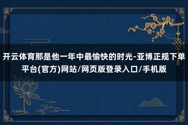 开云体育那是他一年中最愉快的时光-亚博正规下单平台(官方)网站/网页版登录入口/手机版