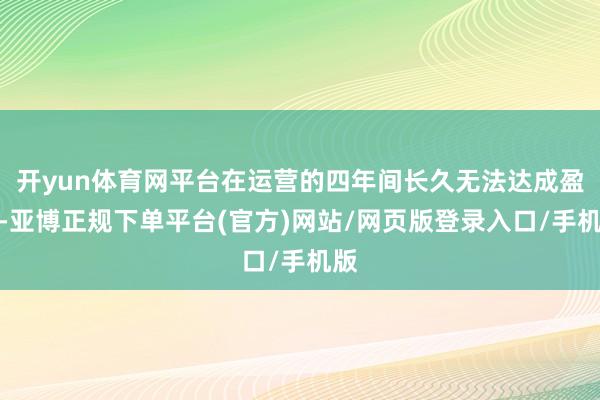 开yun体育网平台在运营的四年间长久无法达成盈利-亚博正规下单平台(官方)网站/网页版登录入口/手机版