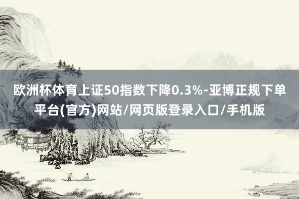 欧洲杯体育上证50指数下降0.3%-亚博正规下单平台(官方)网站/网页版登录入口/手机版