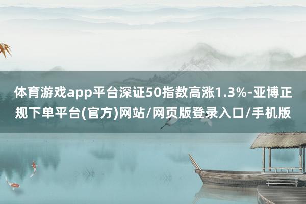 体育游戏app平台深证50指数高涨1.3%-亚博正规下单平台(官方)网站/网页版登录入口/手机版