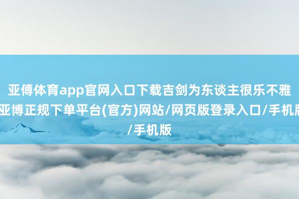 亚傅体育app官网入口下载吉剑为东谈主很乐不雅-亚博正规下单平台(官方)网站/网页版登录入口/手机版