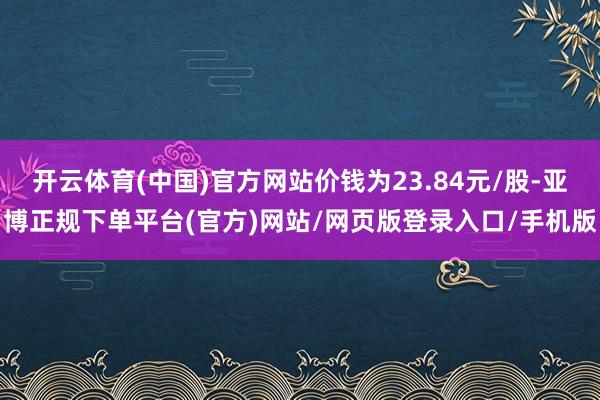 开云体育(中国)官方网站价钱为23.84元/股-亚博正规下单平台(官方)网站/网页版登录入口/手机版