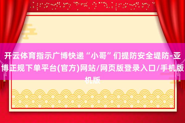开云体育指示广博快递“小哥”们提防安全堤防-亚博正规下单平台(官方)网站/网页版登录入口/手机版