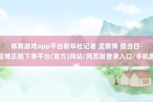 体育游戏app平台新华社记者 孟鼎博 摄　　当日-亚博正规下单平台(官方)网站/网页版登录入口/手机版