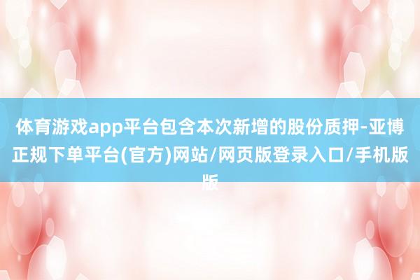 体育游戏app平台包含本次新增的股份质押-亚博正规下单平台(官方)网站/网页版登录入口/手机版