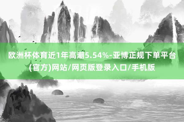 欧洲杯体育近1年高潮5.54%-亚博正规下单平台(官方)网站/网页版登录入口/手机版