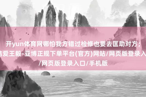 开yun体育网哪怕我方错过检修也要去匡助对方;因为杜小桔爱王毅-亚博正规下单平台(官方)网站/网页版登录入口/手机版