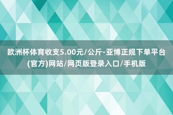 欧洲杯体育收支5.00元/公斤-亚博正规下单平台(官方)网站/网页版登录入口/手机版