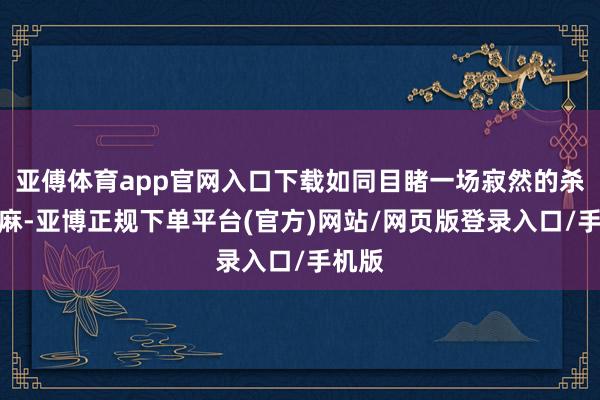 亚傅体育app官网入口下载如同目睹一场寂然的杀人如麻-亚博正规下单平台(官方)网站/网页版登录入口/手机版